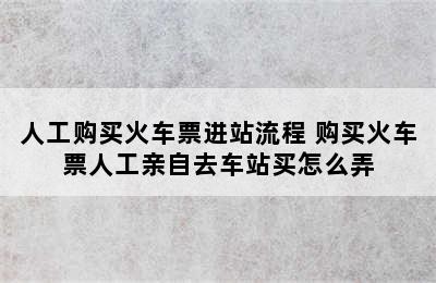 人工购买火车票进站流程 购买火车票人工亲自去车站买怎么弄